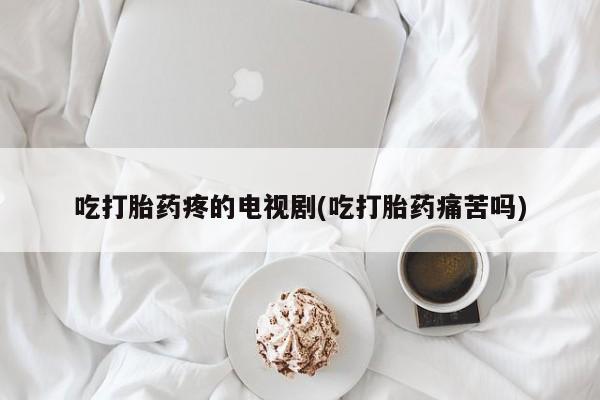 正品私人卖打胎药微信吃打胎药疼的电视剧(吃打胎药痛苦吗)