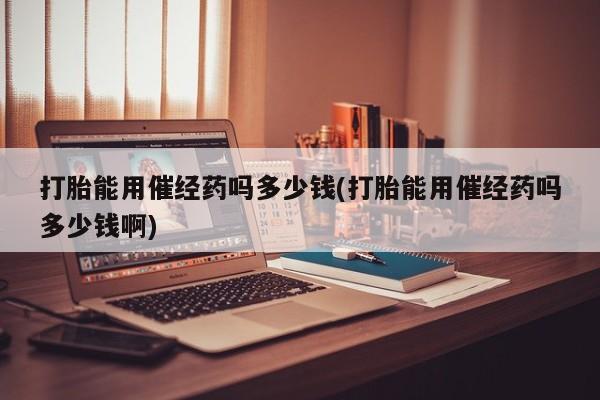 正品私人卖打胎药微信打胎能用催经药吗多少钱(打胎能用催经药吗多少钱啊)