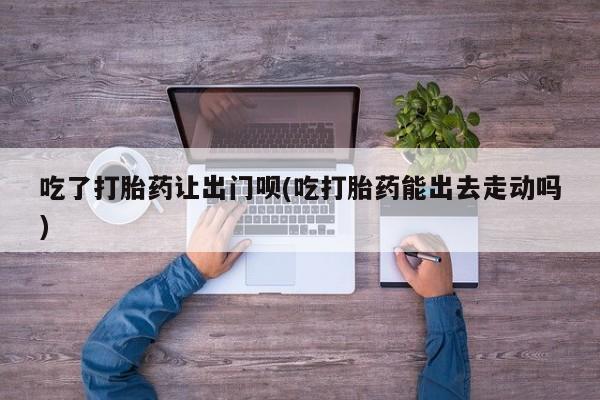 正品私人卖打胎药微信吃了打胎药让出门呗(吃打胎药能出去走动吗)