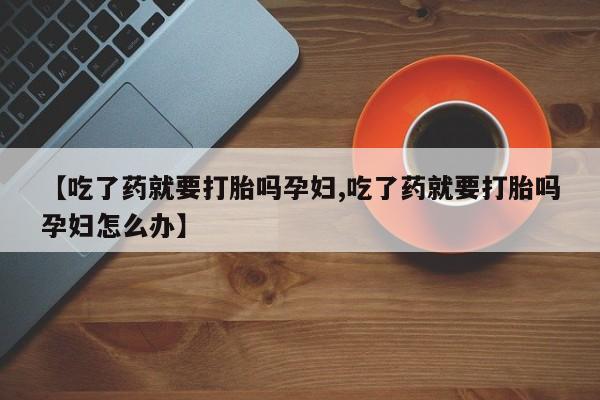 正品私人卖打胎药微信【吃了药就要打胎吗孕妇,吃了药就要打胎吗孕妇怎么办】