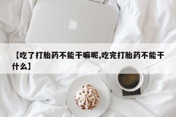 正品私人卖打胎药微信【吃了打胎药不能干嘛呢,吃完打胎药不能干什么】