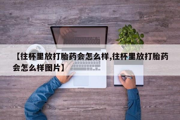 正品私人卖打胎药微信【往杯里放打胎药会怎么样,往杯里放打胎药会怎么样图片】