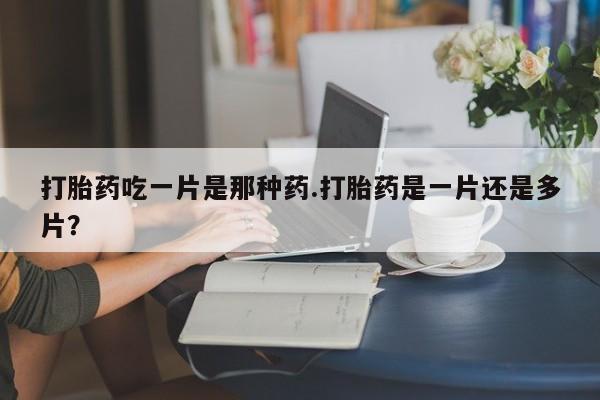 正品私人卖打胎药微信打胎药吃一片是那种药.打胎药是一片还是多片？