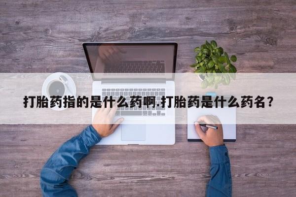 正品私人卖打胎药微信打胎药指的是什么药啊.打胎药是什么药名？
