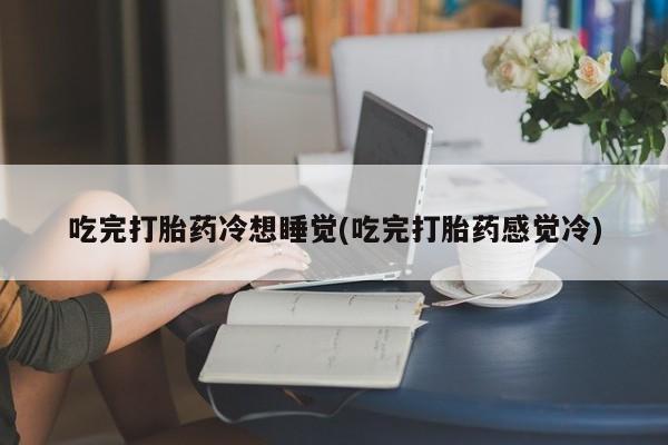 正品私人卖打胎药微信吃完打胎药冷想睡觉(吃完打胎药感觉冷)
