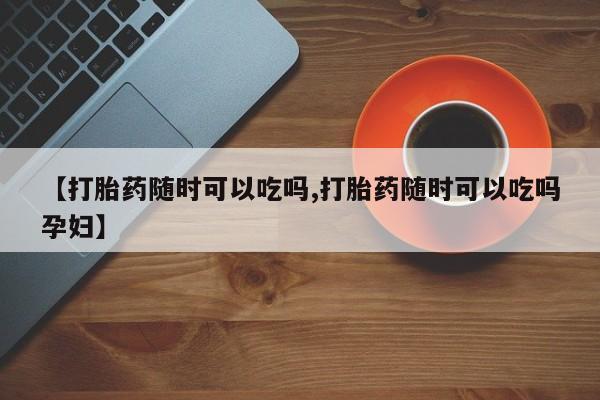 正品私人卖打胎药微信【打胎药随时可以吃吗,打胎药随时可以吃吗孕妇】