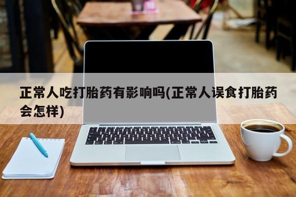 正品私人卖打胎药微信正常人吃打胎药有影响吗(正常人误食打胎药会怎样)
