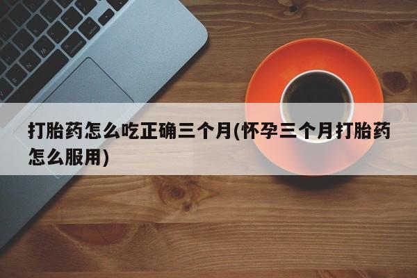 正品私人卖打胎药微信打胎药怎么吃正确三个月(怀孕三个月打胎药怎么服用)