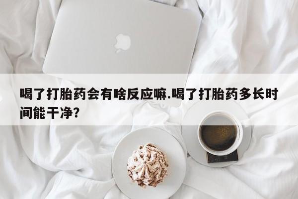 正品私人卖打胎药微信喝了打胎药会有啥反应嘛.喝了打胎药多长时间能干净？