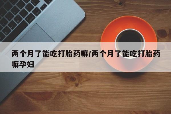 正品私人卖打胎药微信两个月了能吃打胎药嘛/两个月了能吃打胎药嘛孕妇