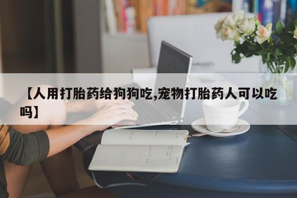 正品私人卖打胎药微信【人用打胎药给狗狗吃,宠物打胎药人可以吃吗】