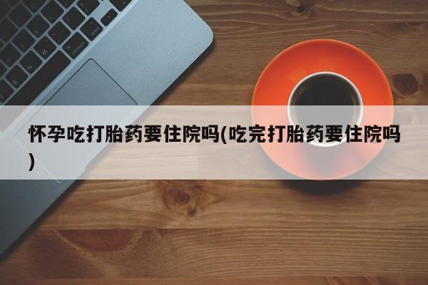 正品私人卖打胎药微信怀孕吃打胎药要住院吗(吃完打胎药要住院吗)