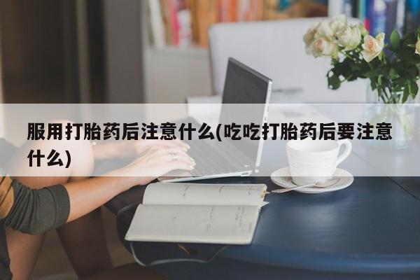 正品私人卖打胎药微信服用打胎药后注意什么(吃吃打胎药后要注意什么)