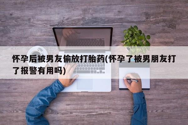 正品私人卖打胎药微信怀孕后被男友偷放打胎药(怀孕了被男朋友打了报警有用吗)