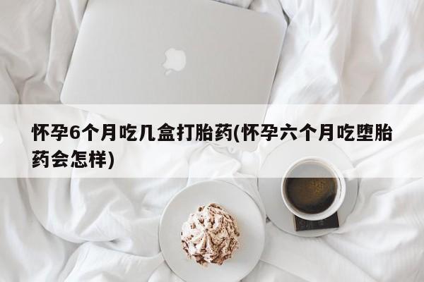 正品私人卖打胎药微信怀孕6个月吃几盒打胎药(怀孕六个月吃堕胎药会怎样)