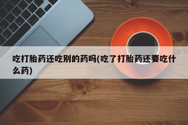 正品私人卖打胎药微信吃打胎药还吃别的药吗(吃了打胎药还要吃什么药)