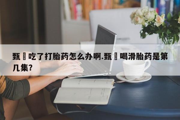 正品私人卖打胎药微信甄嬛吃了打胎药怎么办啊.甄嬛喝滑胎药是第几集？