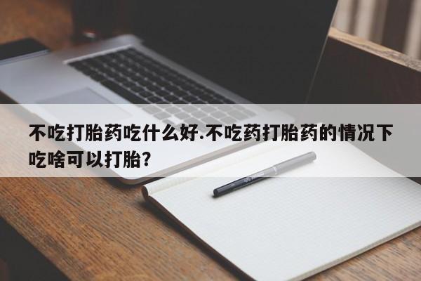 正品私人卖打胎药微信不吃打胎药吃什么好.不吃药打胎药的情况下吃啥可以打胎？