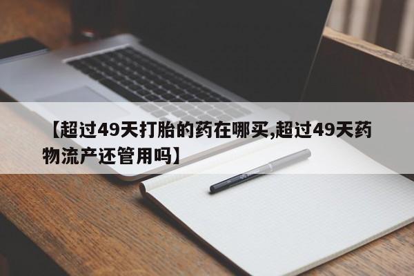 正品私人卖打胎药微信【超过49天打胎的药在哪买,超过49天药物流产还管用吗】