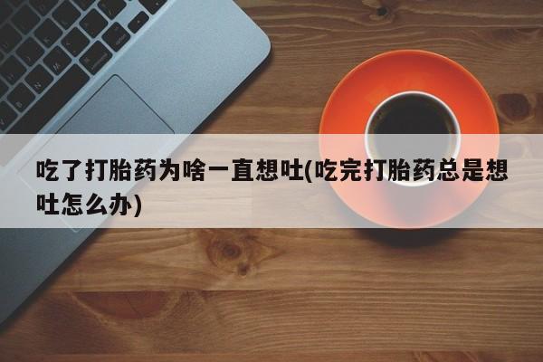 正品私人卖打胎药微信吃了打胎药为啥一直想吐(吃完打胎药总是想吐怎么办)
