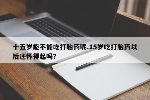 正品私人卖打胎药微信十五岁能不能吃打胎药呢.15岁吃打胎药以后还怀得起吗？