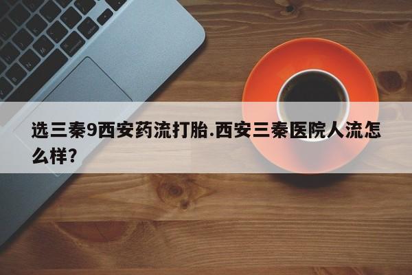 正品私人卖打胎药微信选三秦9西安药流打胎.西安三秦医院人流怎么样？