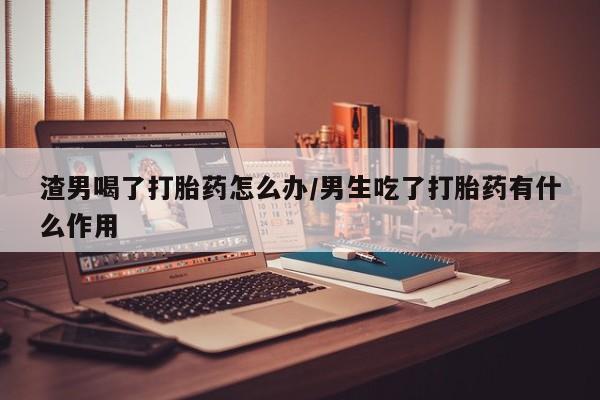 正品私人卖打胎药微信渣男喝了打胎药怎么办/男生吃了打胎药有什么作用