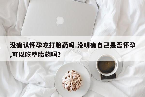 正品私人卖打胎药微信没确认怀孕吃打胎药吗.没明确自己是否怀孕,可以吃堕胎药吗？