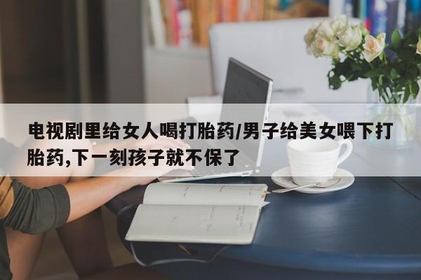 正品私人卖打胎药微信电视剧里给女人喝打胎药/男子给美女喂下打胎药,下一刻孩子就不保了