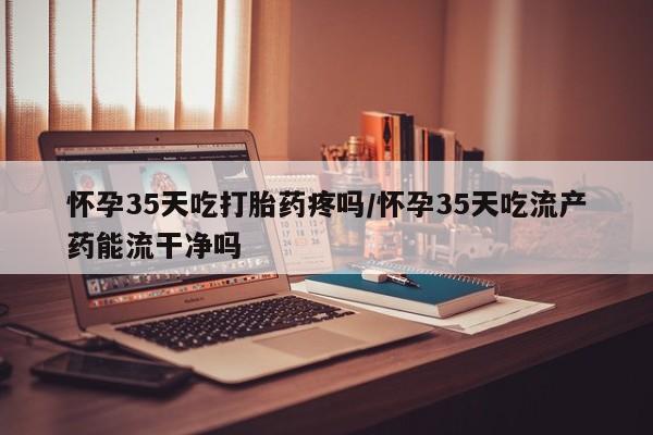正品私人卖打胎药微信怀孕35天吃打胎药疼吗/怀孕35天吃流产药能流干净吗