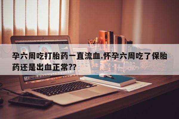 正品私人卖打胎药微信孕六周吃打胎药一直流血.怀孕六周吃了保胎药还是出血正常?？