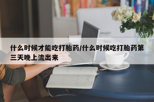 正品私人卖打胎药微信什么时候才能吃打胎药/什么时候吃打胎药第三天晚上流出来