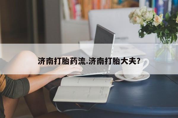 正品私人卖打胎药微信济南打胎药流.济南打胎大夫？
