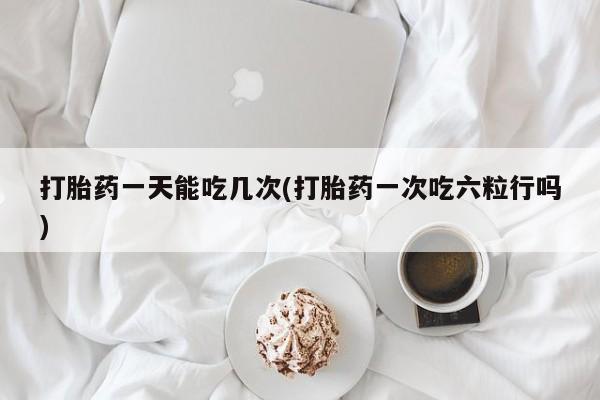 正品私人卖打胎药微信打胎药一天能吃几次(打胎药一次吃六粒行吗)