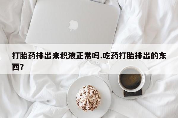 正品私人卖打胎药微信打胎药排出来积液正常吗.吃药打胎排出的东西？