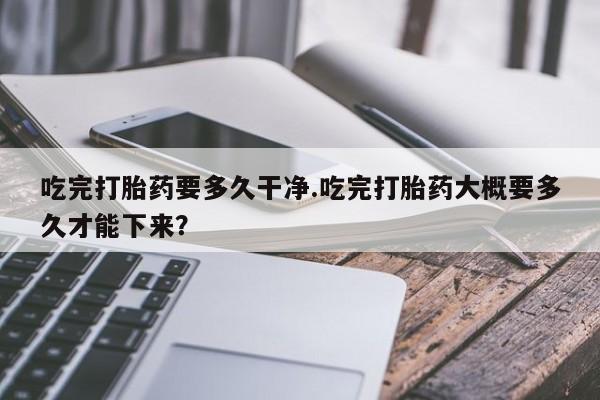 正品私人卖打胎药微信吃完打胎药要多久干净.吃完打胎药大概要多久才能下来？