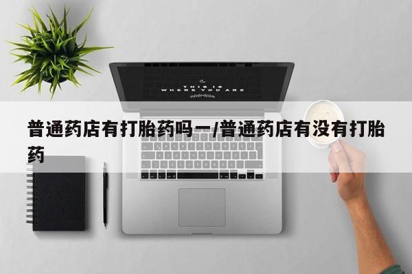 正品私人卖打胎药微信普通药店有打胎药吗一/普通药店有没有打胎药