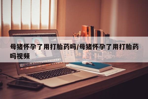正品私人卖打胎药微信母猪怀孕了用打胎药吗/母猪怀孕了用打胎药吗视频