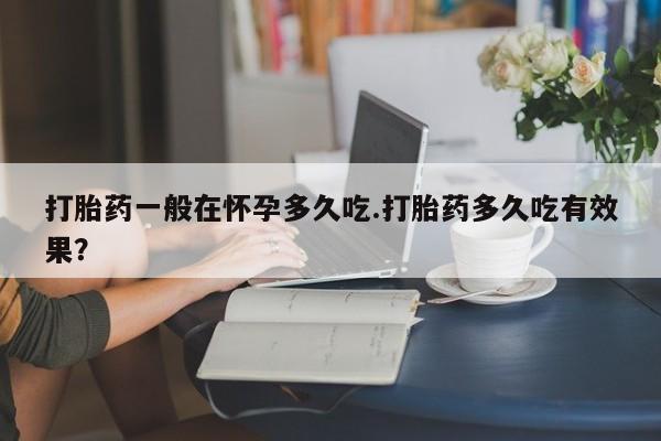 正品私人卖打胎药微信打胎药一般在怀孕多久吃.打胎药多久吃有效果？