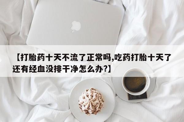 正品私人卖打胎药微信【打胎药十天不流了正常吗,吃药打胎十天了还有经血没排干净怎么办?】