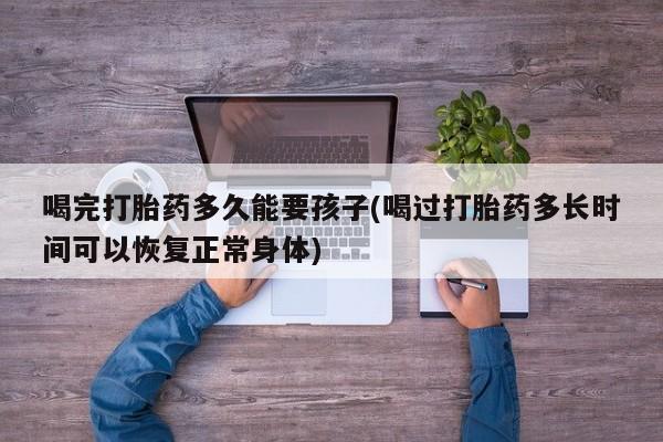 正品私人卖打胎药微信喝完打胎药多久能要孩子(喝过打胎药多长时间可以恢复正常身体)