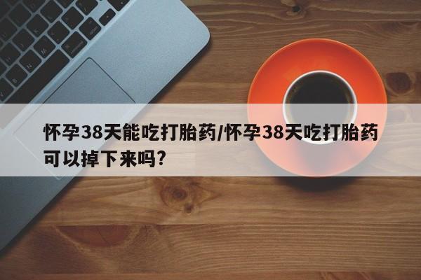 正品私人卖打胎药微信怀孕38天能吃打胎药/怀孕38天吃打胎药可以掉下来吗?
