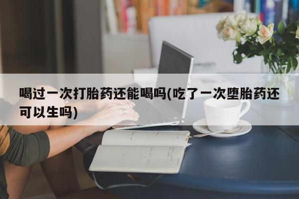 正品私人卖打胎药微信喝过一次打胎药还能喝吗(吃了一次堕胎药还可以生吗)