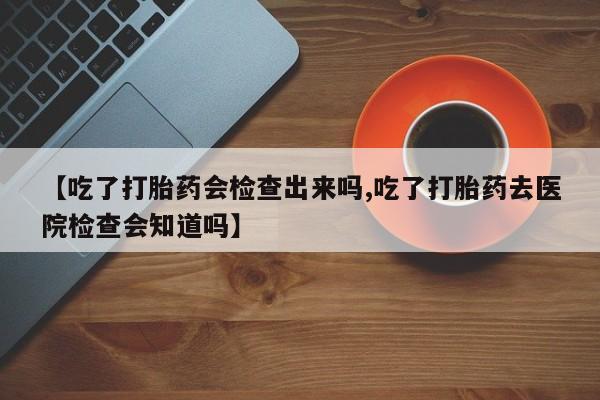 正品私人卖打胎药微信【吃了打胎药会检查出来吗,吃了打胎药去医院检查会知道吗】