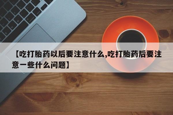 正品私人卖打胎药微信【吃打胎药以后要注意什么,吃打胎药后要注意一些什么问题】