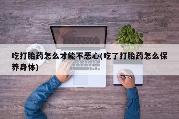 正品私人卖打胎药微信吃打胎药怎么才能不恶心(吃了打胎药怎么保养身体)