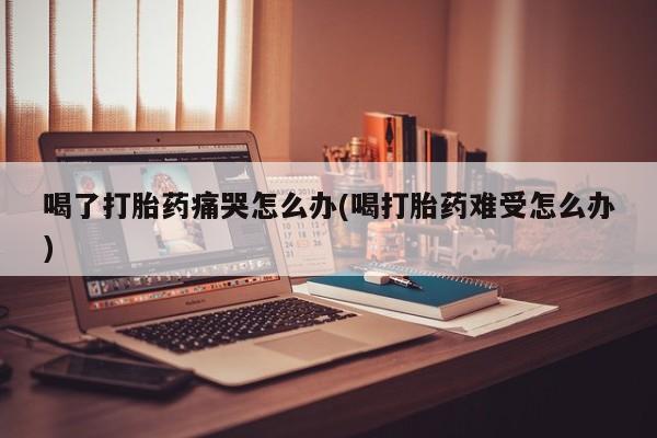 正品私人卖打胎药微信喝了打胎药痛哭怎么办(喝打胎药难受怎么办)