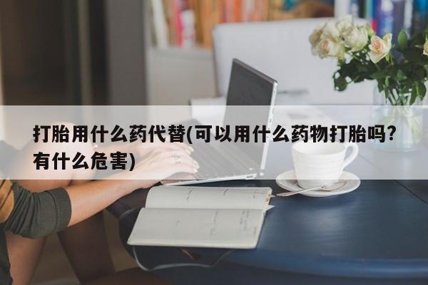 正品私人卖打胎药微信打胎用什么药代替(可以用什么药物打胎吗?有什么危害)
