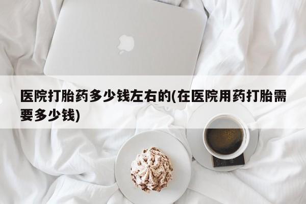 正品私人卖打胎药微信医院打胎药多少钱左右的(在医院用药打胎需要多少钱)