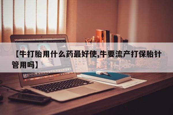 正品私人卖打胎药微信【牛打胎用什么药最好使,牛要流产打保胎针管用吗】